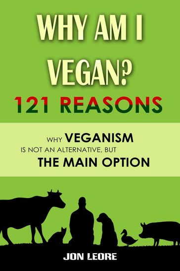 Why Am I Vegan? 121 Reasons Why Veganism Is Not an Alternative, but the Main Option - Jon Leore