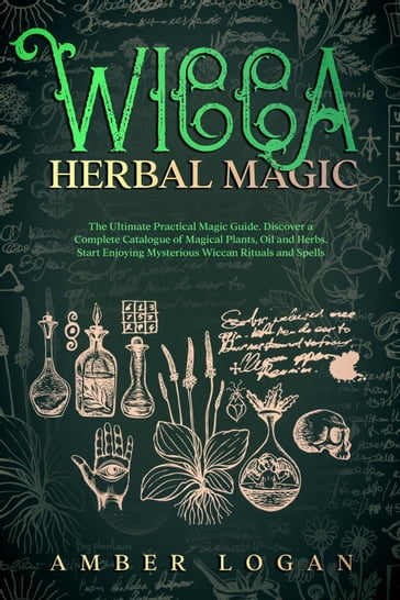Wicca Herbal Magic: The Ultimate Practical Magic Guide. Discover a Complete Catalogue of Magical Plants, Oil and Herbs. Start Enjoying Mysterious Wiccan Rituals and Spells - Amber Logan