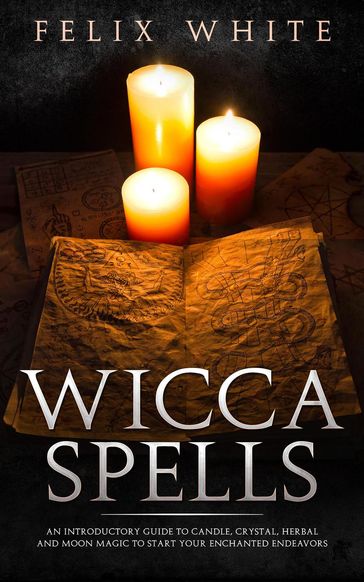 Wicca Spells: An Introductory Guide to Candle, Crystal, Herbal and Moon Magic to Start your Enchanted Endeavors - Felix White