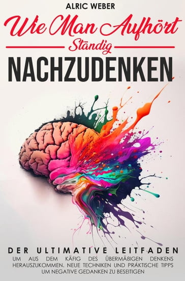 Wie Man Aufhort, Standig Nachzudenken: Der ultimative Leitfaden, um aus dem Kafig des ubermaßigen Denkens herauszukommen. Neue Techniken und praktische Tipps um negative Gedanken zu beseitigen - Arlic Weber