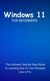 Windows 11 For Beginners: The Ultimate Step-By-Step Guide To Learning How To Use Windows Like A Pro