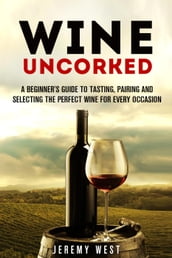 Wine Uncorked: A Beginner s Guide to Tasting, Pairing and Selecting the Perfect Wine for Every Occasion