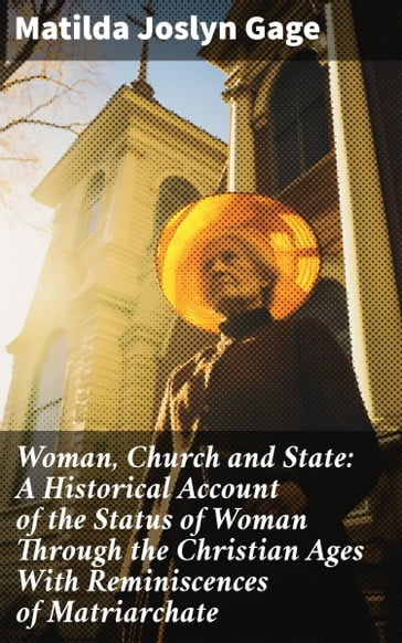 Woman, Church and State: A Historical Account of the Status of Woman Through the Christian Ages With Reminiscences of Matriarchate - Matilda Joslyn Gage