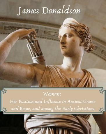 Woman: Her Position and Influence in Ancient Greece and Rome, and among the Early Christians - James Donaldson