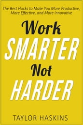 Work Smarter, Not Harder: The Best Hacks to Make You More Productive, More Effective, and More Innovative