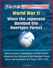 World War II: When the Japanese Bombed the Huertgen Forest: How the Army s Investigation of Pearl Harbor Influenced the Outcome of the Huertgen Forest, Gerow and Command of V Corps 1943-1945