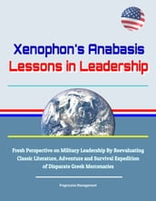 Xenophon s Anabasis: Lessons in Leadership - Fresh Perspective on Military Leadership By Reevaluating Classic Literature, Adventure and Survival Expedition of Disparate Greek Mercenaries