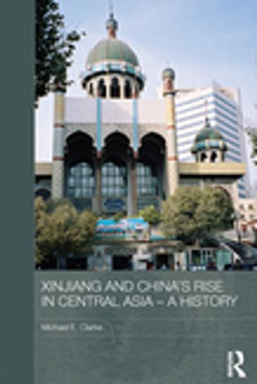 Xinjiang and China's Rise in Central Asia - A History - Michael E. Clarke