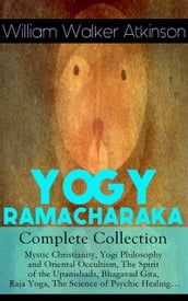 YOGY RAMACHARAKA - Complete Collection: Mystic Christianity, Yogi Philosophy and Oriental Occultism, The Spirit of the Upanishads, Bhagavad Gita, Raja Yoga, The Science of Psychic Healing