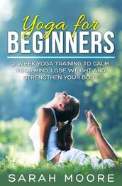 Yoga For Beginners: 2 Week Yoga Training to Calm Your Mind, Lose Weight and Strengthen Your Body