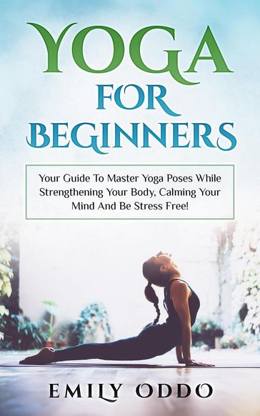 Yoga: For Beginners: Your Guide To Master Yoga Poses While Strengthening Your Body, Calming Your Mind And Be Stress Free! - Emily Oddo