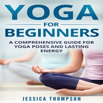 Yoga for Beginners: A Comprehensive Guide For Yoga Poses And Lasting Energy - Jessica Thompson