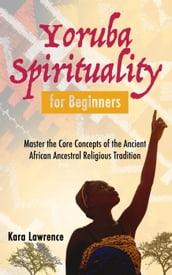 Yoruba Spirituality for Beginners - Master the Core Concepts of the Ancient African Ancestral Religious Tradition