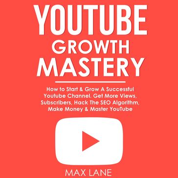 YouTube Growth Mastery: How to Start & Grow A Successful Youtube Channel. Get More Views, Subscribers, Hack The Algorithm, Make Money & Master YouTube. - Max Lane