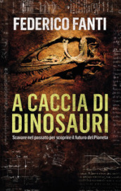 A caccia di dinosauri. Scavare nel passato per scoprire il futuro del pianeta