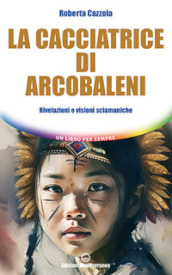 La cacciatrice di arcobaleni. Rivelazioni e visioni sciamaniche