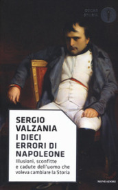 I dieci errori di Napoleone. Illusioni, sconfitte e cadute dell uomo che voleva cambiare la storia