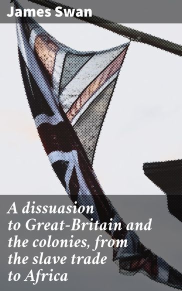 A dissuasion to Great-Britain and the colonies, from the slave trade to Africa - James Swan