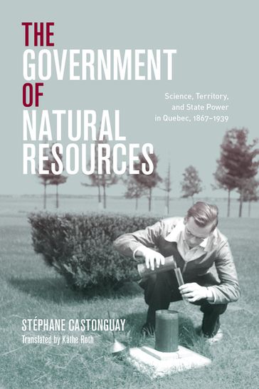 Le gouvernement des ressources naturelles: science et territorialités de l'État québécois, 18671939 - Stéphane Castonguay