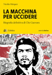 La macchina per uccidere. Biografia definitiva di Che Guevara