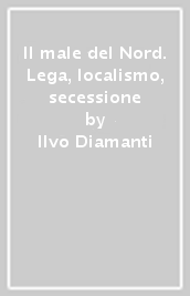 Il male del Nord. Lega, localismo, secessione