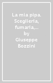 La mia pipa. Sceglierla, fumarla, goderla, conviverci. Tabacchi e miscele