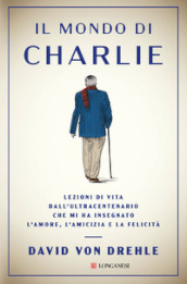 Il mondo di Charlie. Lezioni di vita dall ultracentenario che mi ha insegnato l amore, l amicizia e la felicità