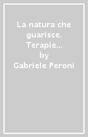 La natura che guarisce. Terapie naturali e manuale di fitoterapia. Giuda teorico-pratica