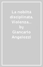 La nobiltà disciplinata. Violenza nobiliare, procedure di giustizia e scienza cavalleresca a Bologna nel XVII secolo