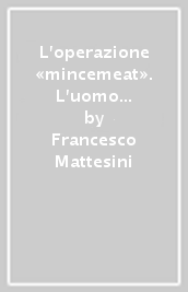 L operazione «mincemeat». L uomo che non è mai esistito e la messa in scena che non ingannò mai i tedeschi