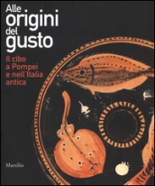 Alle origini del gusto. Il cibo a Pompei e nell Italia antica. Catalogo della mostra (Asti, 7 marzo-5 luglio 2015). Ediz. illustrata