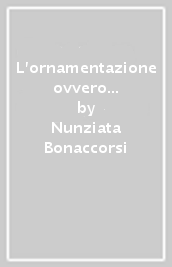 L ornamentazione ovvero l arte di abbellire in musica. I principi della buona esecuzione. Avvertimenti e regole, teoria e pratica