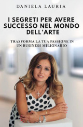 I segreti per avere successo nel mondo dell arte. Trasforma la tua passione in un business milionario