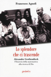 Lo splendore che ci trascende. Alexander Grothendieck, l Einstein della matematica alla ricerca di Dio