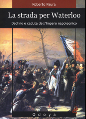 La strada per Waterloo. Declino e caduta dell Impero napoleonico