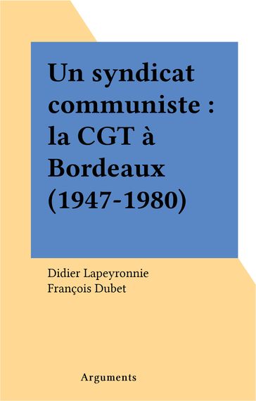 Un syndicat communiste : la CGT à Bordeaux (1947-1980) - Didier Lapeyronnie - François Dubet