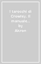 I tarocchi di Crowley. Il manuale per l uso delle carte di Aleister Crowley e lady Frieda Harris