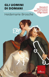 Gli uomini di domani. Manuale di sopravvivenza felice per mamme di figli maschi