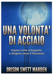 Una volontà di acciaio. Impara come svilupparla e dirigerla verso il successo